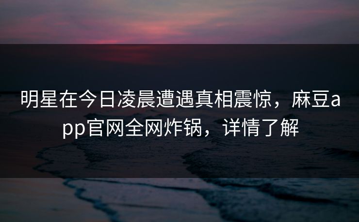 明星在今日凌晨遭遇真相震惊，麻豆app官网全网炸锅，详情了解