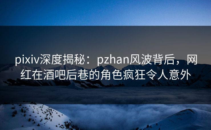 pixiv深度揭秘：pzhan风波背后，网红在酒吧后巷的角色疯狂令人意外