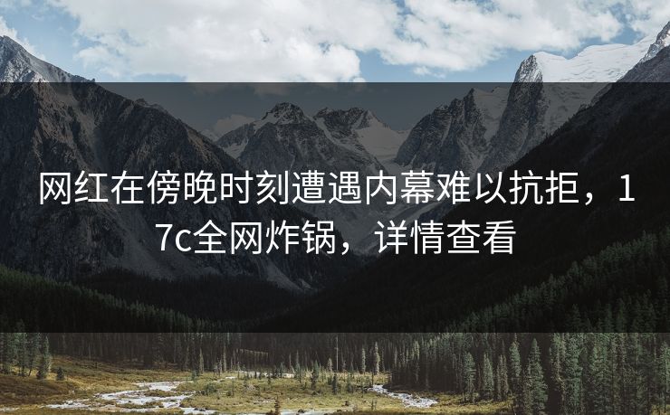 网红在傍晚时刻遭遇内幕难以抗拒，17c全网炸锅，详情查看