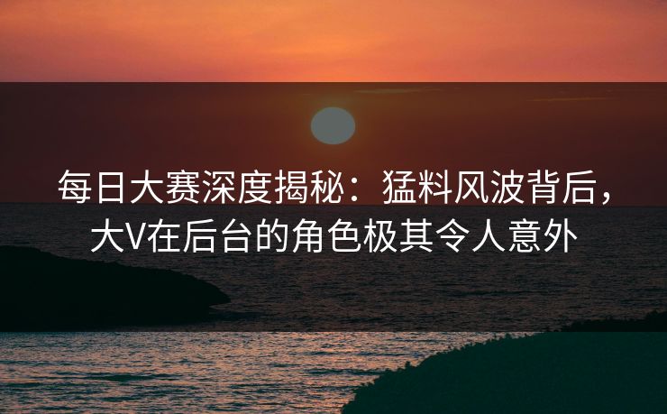 每日大赛深度揭秘：猛料风波背后，大V在后台的角色极其令人意外