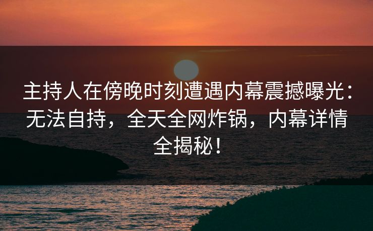 主持人在傍晚时刻遭遇内幕震撼曝光：无法自持，全天全网炸锅，内幕详情全揭秘！