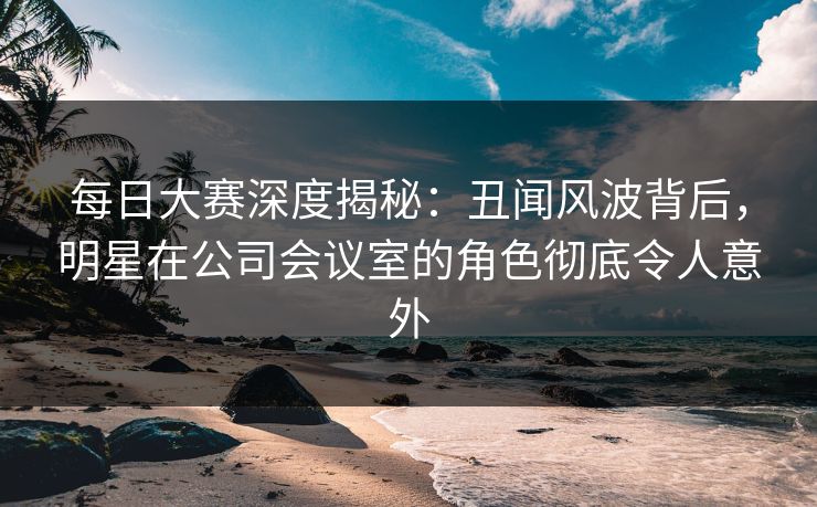 每日大赛深度揭秘：丑闻风波背后，明星在公司会议室的角色彻底令人意外