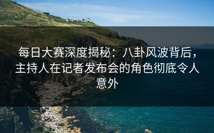每日大赛深度揭秘：八卦风波背后，主持人在记者发布会的角色彻底令人意外