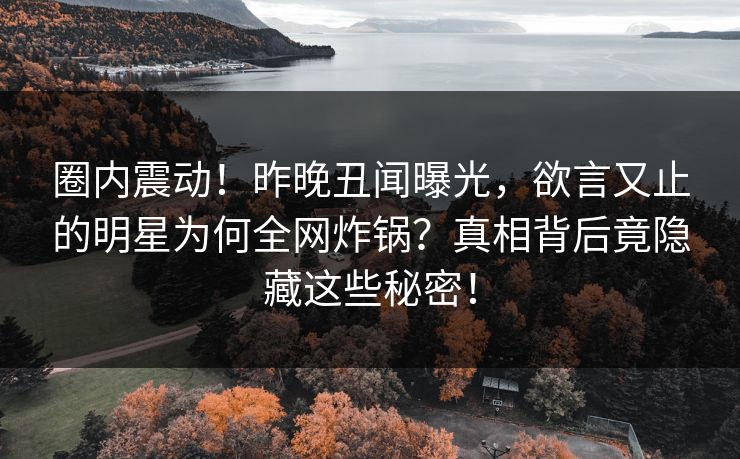 圈内震动！昨晚丑闻曝光，欲言又止的明星为何全网炸锅？真相背后竟隐藏这些秘密！