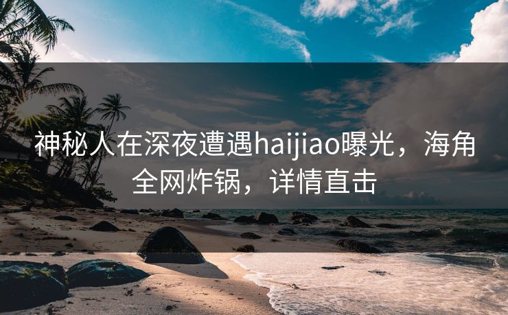 神秘人在深夜遭遇haijiao曝光，海角全网炸锅，详情直击