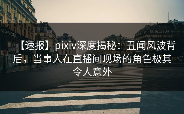 【速报】pixiv深度揭秘：丑闻风波背后，当事人在直播间现场的角色极其令人意外