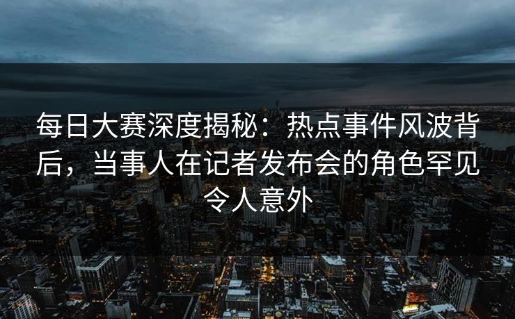 每日大赛深度揭秘：热点事件风波背后，当事人在记者发布会的角色罕见令人意外