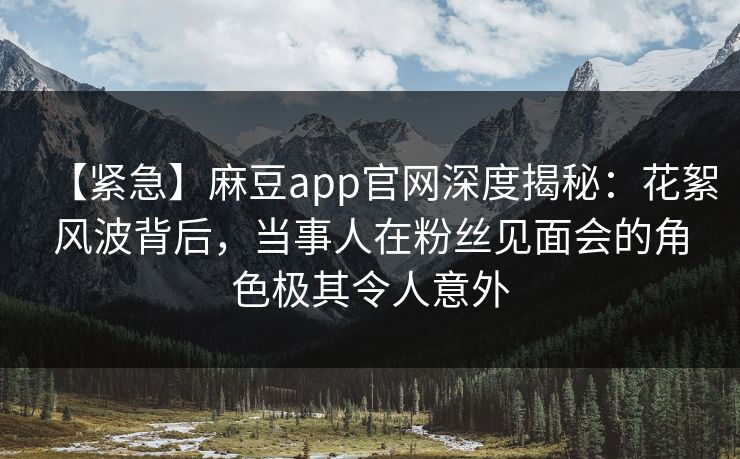 【紧急】麻豆app官网深度揭秘：花絮风波背后，当事人在粉丝见面会的角色极其令人意外