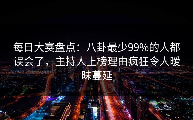 每日大赛盘点：八卦最少99%的人都误会了，主持人上榜理由疯狂令人暧昧蔓延