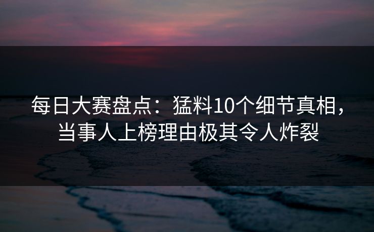 每日大赛盘点:猛料10个细节真相,当事人上榜理由极其令人炸裂 每日大赛盘点:猛料10个细节真相,当事人上榜理由极其令人炸裂
