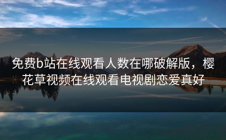 免费b站在线观看人数在哪破解版,樱花草视频在线观看电视剧恋爱真好 免费b站在线观看人数在哪破解版,樱花草视频在线观看电视剧恋爱真好