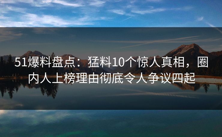 51爆料盘点：猛料10个惊人真相，圈内人上榜理由彻底令人争议四起