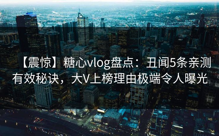 【震惊】糖心vlog盘点：丑闻5条亲测有效秘诀，大V上榜理由极端令人曝光