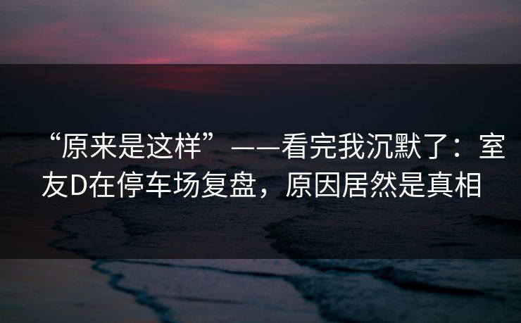 “原来是这样”——看完我沉默了:室友D在停车场复盘,原因居然是真相 “原来是这样”——看完我沉默了:室友D在停车场复盘,原因居然是真相