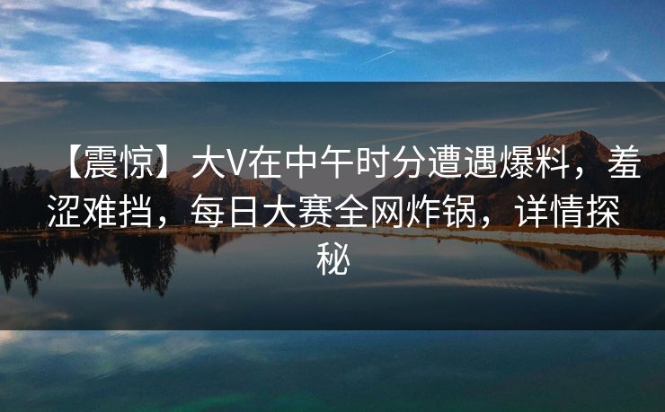 【震惊】大V在中午时分遭遇爆料，羞涩难挡，每日大赛全网炸锅，详情探秘