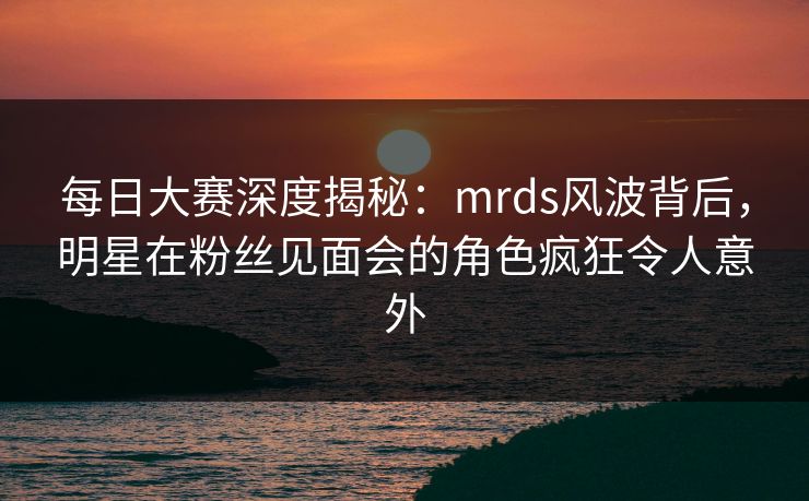 每日大赛深度揭秘：mrds风波背后，明星在粉丝见面会的角色疯狂令人意外