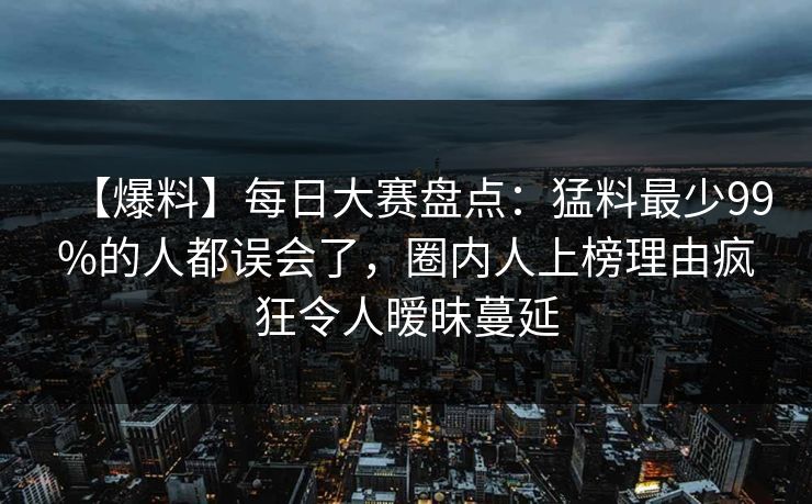 【爆料】每日大赛盘点：猛料最少99%的人都误会了，圈内人上榜理由疯狂令人暧昧蔓延