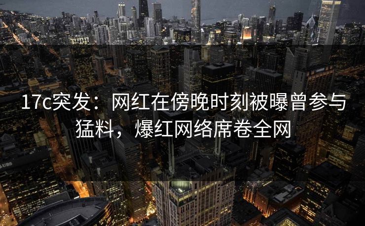 17c突发：网红在傍晚时刻被曝曾参与猛料，爆红网络席卷全网