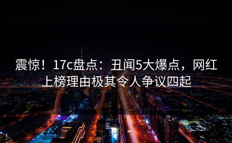 震惊！17c盘点：丑闻5大爆点，网红上榜理由极其令人争议四起