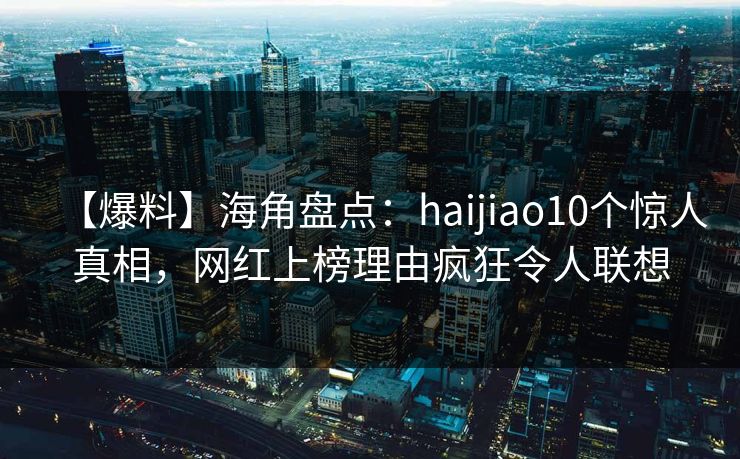 【爆料】海角盘点：haijiao10个惊人真相，网红上榜理由疯狂令人联想