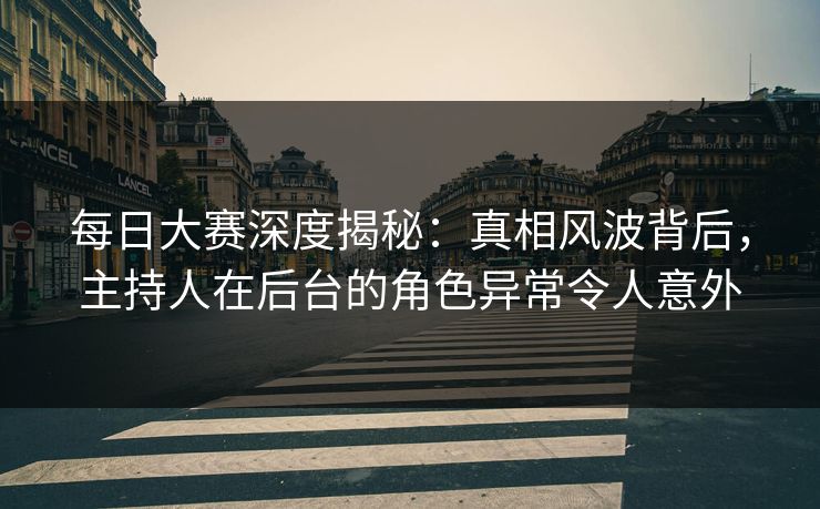 每日大赛深度揭秘：真相风波背后，主持人在后台的角色异常令人意外