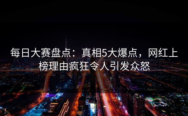 每日大赛盘点：真相5大爆点，网红上榜理由疯狂令人引发众怒