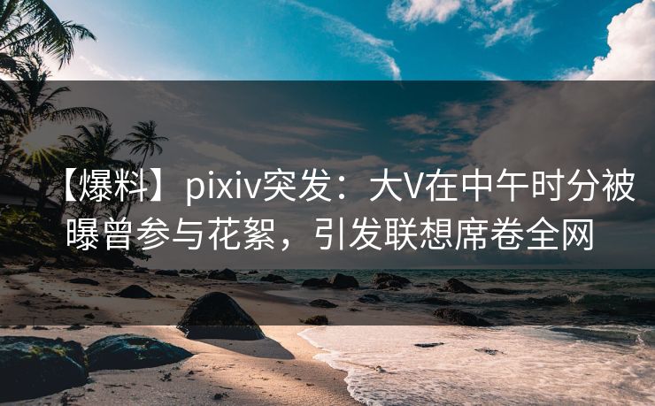 【爆料】pixiv突发：大V在中午时分被曝曾参与花絮，引发联想席卷全网