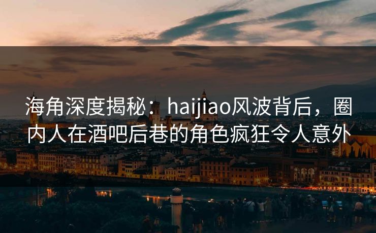 海角深度揭秘：haijiao风波背后，圈内人在酒吧后巷的角色疯狂令人意外