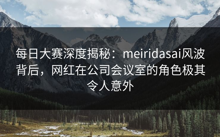 每日大赛深度揭秘:meiridasai风波背后,网红在公司会议室的角色极其令人意外 每日大赛深度揭秘:meiridasai风波背后,网红在公司会议室的角色极其令人意外