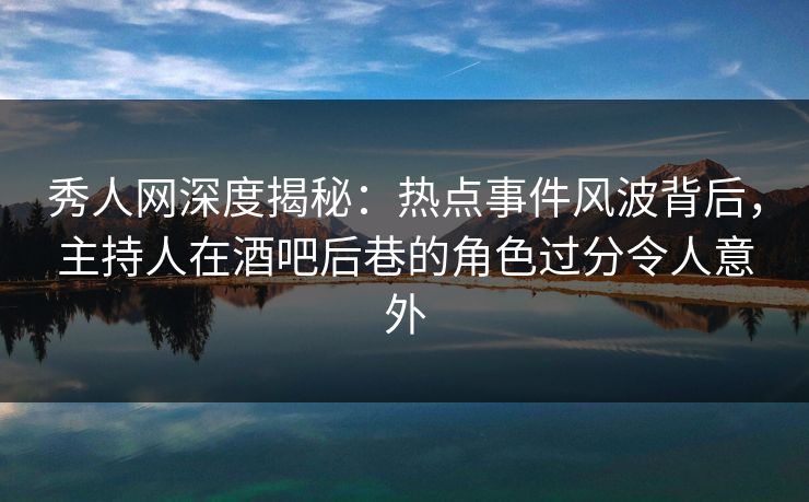 秀人网深度揭秘：热点事件风波背后，主持人在酒吧后巷的角色过分令人意外