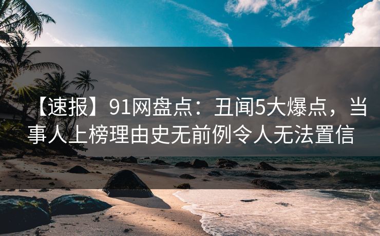 【速报】91网盘点：丑闻5大爆点，当事人上榜理由史无前例令人无法置信