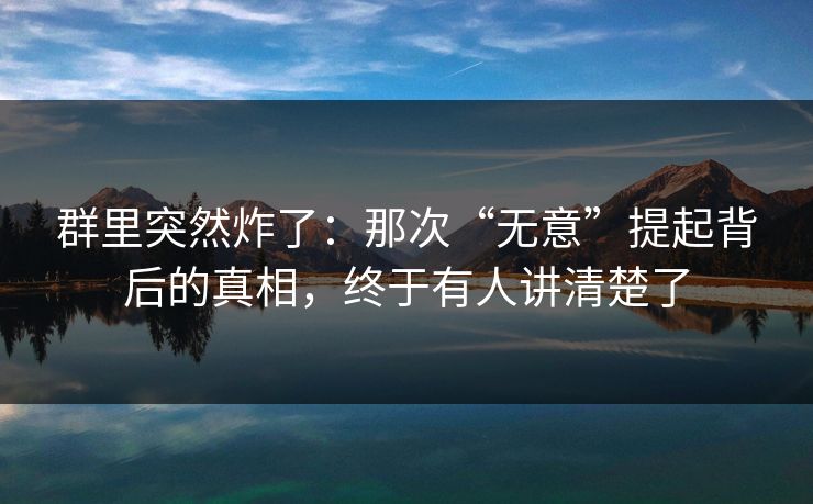 群里突然炸了：那次“无意”提起背后的真相，终于有人讲清楚了