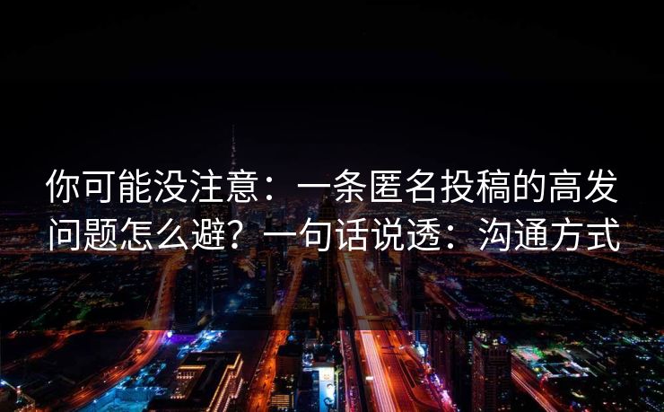 你可能没注意：一条匿名投稿的高发问题怎么避？一句话说透：沟通方式