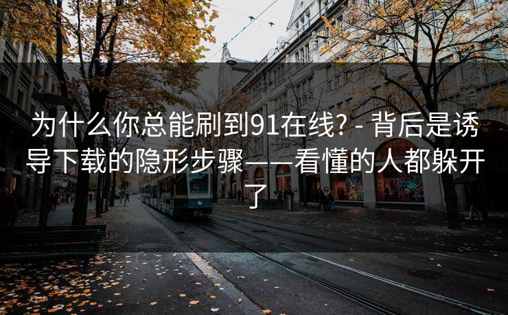 为什么你总能刷到91在线? - 背后是诱导下载的隐形步骤——看懂的人都躲开了