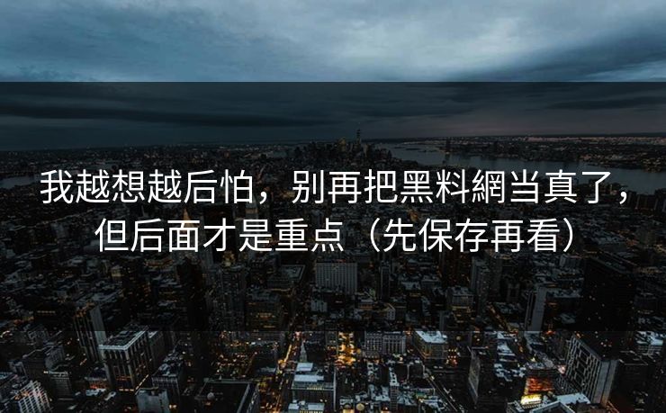 我越想越后怕，别再把黑料網当真了，但后面才是重点（先保存再看）