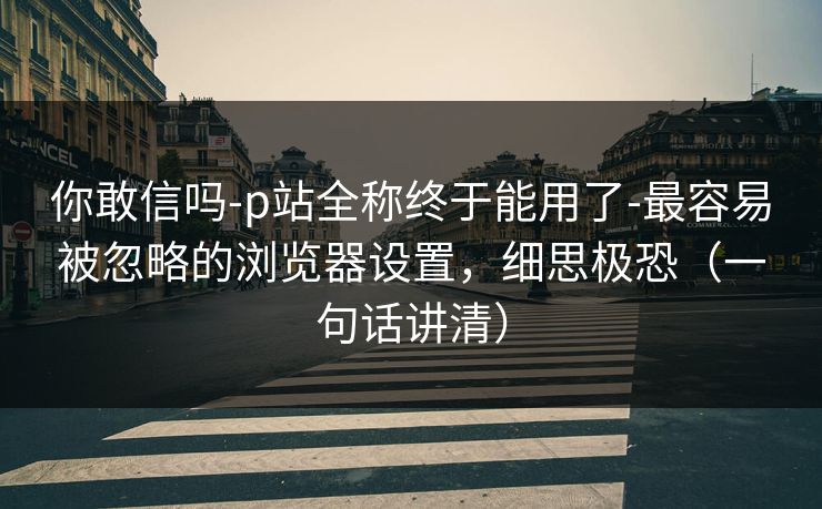 你敢信吗-p站全称终于能用了-最容易被忽略的浏览器设置，细思极恐（一句话讲清）