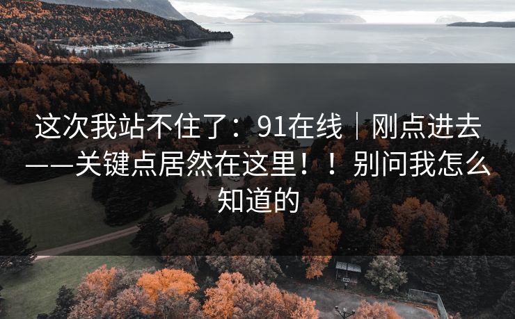 这次我站不住了：91在线｜刚点进去——关键点居然在这里！！别问我怎么知道的