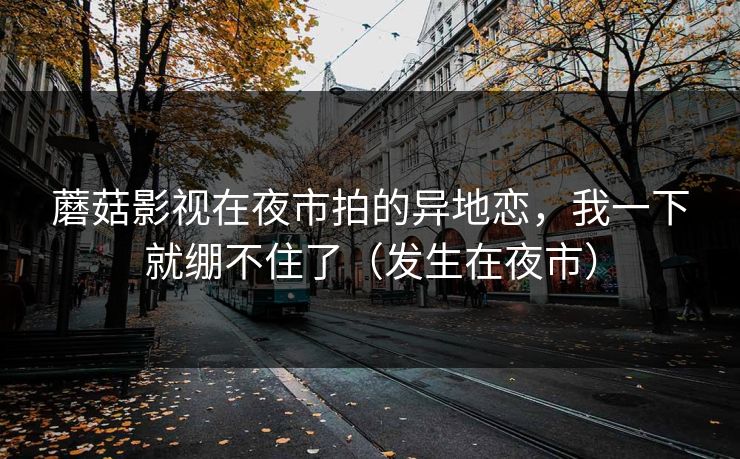 蘑菇影视在夜市拍的异地恋，我一下就绷不住了（发生在夜市）